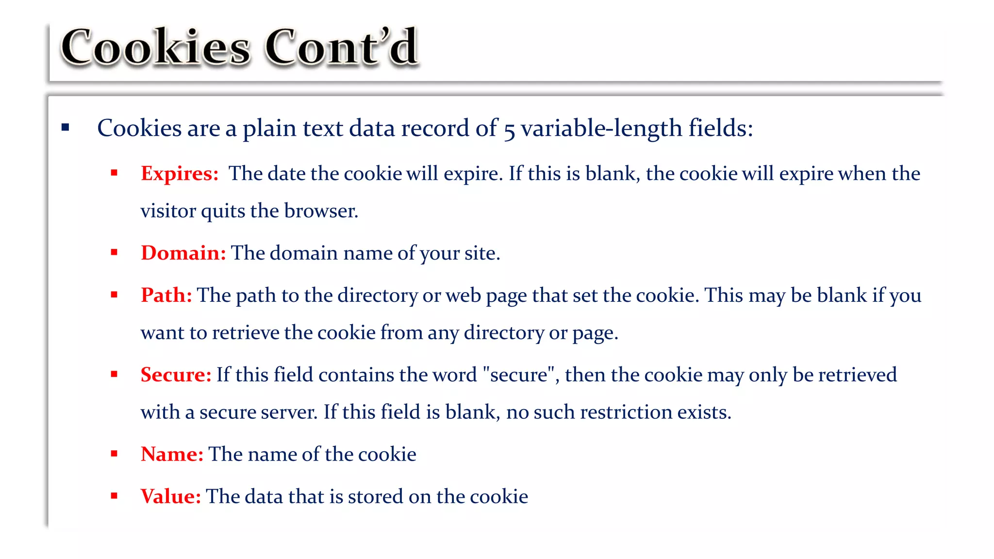  Cookies are a plain text data record of 5 variable-length fields:
 Expires: The date the cookie will expire. If this is blank, the cookie will expire when the
visitor quits the browser.
 Domain: The domain name of your site.
 Path: The path to the directory or web page that set the cookie. This may be blank if you
want to retrieve the cookie from any directory or page.
 Secure: If this field contains the word "secure", then the cookie may only be retrieved
with a secure server. If this field is blank, no such restriction exists.
 Name: The name of the cookie
 Value: The data that is stored on the cookie
 
