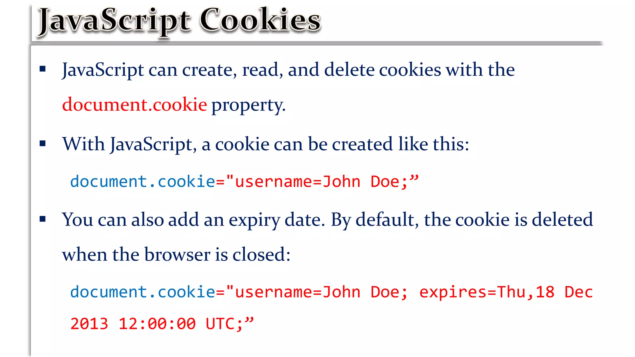  JavaScript can create, read, and delete cookies with the
document.cookie property.
 With JavaScript, a cookie can be created like this:
document.cookie="username=John Doe;”
 You can also add an expiry date. By default, the cookie is deleted
when the browser is closed:
document.cookie="username=John Doe; expires=Thu,18 Dec
2013 12:00:00 UTC;”
 