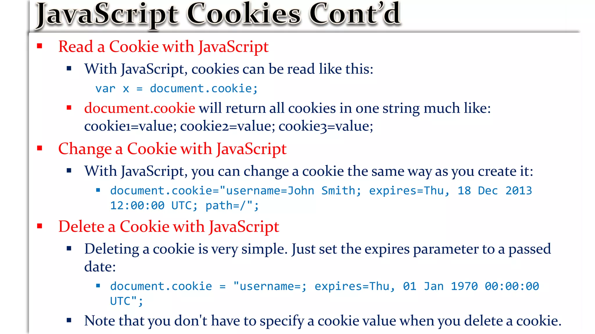  Read a Cookie with JavaScript
 With JavaScript, cookies can be read like this:
var x = document.cookie;
 document.cookie will return all cookies in one string much like:
cookie1=value; cookie2=value; cookie3=value;
 Change a Cookie with JavaScript
 With JavaScript, you can change a cookie the same way as you create it:
 document.cookie="username=John Smith; expires=Thu, 18 Dec 2013
12:00:00 UTC; path=/";
 Delete a Cookie with JavaScript
 Deleting a cookie is very simple. Just set the expires parameter to a passed
date:
 document.cookie = "username=; expires=Thu, 01 Jan 1970 00:00:00
UTC";
 Note that you don't have to specify a cookie value when you delete a cookie.
 