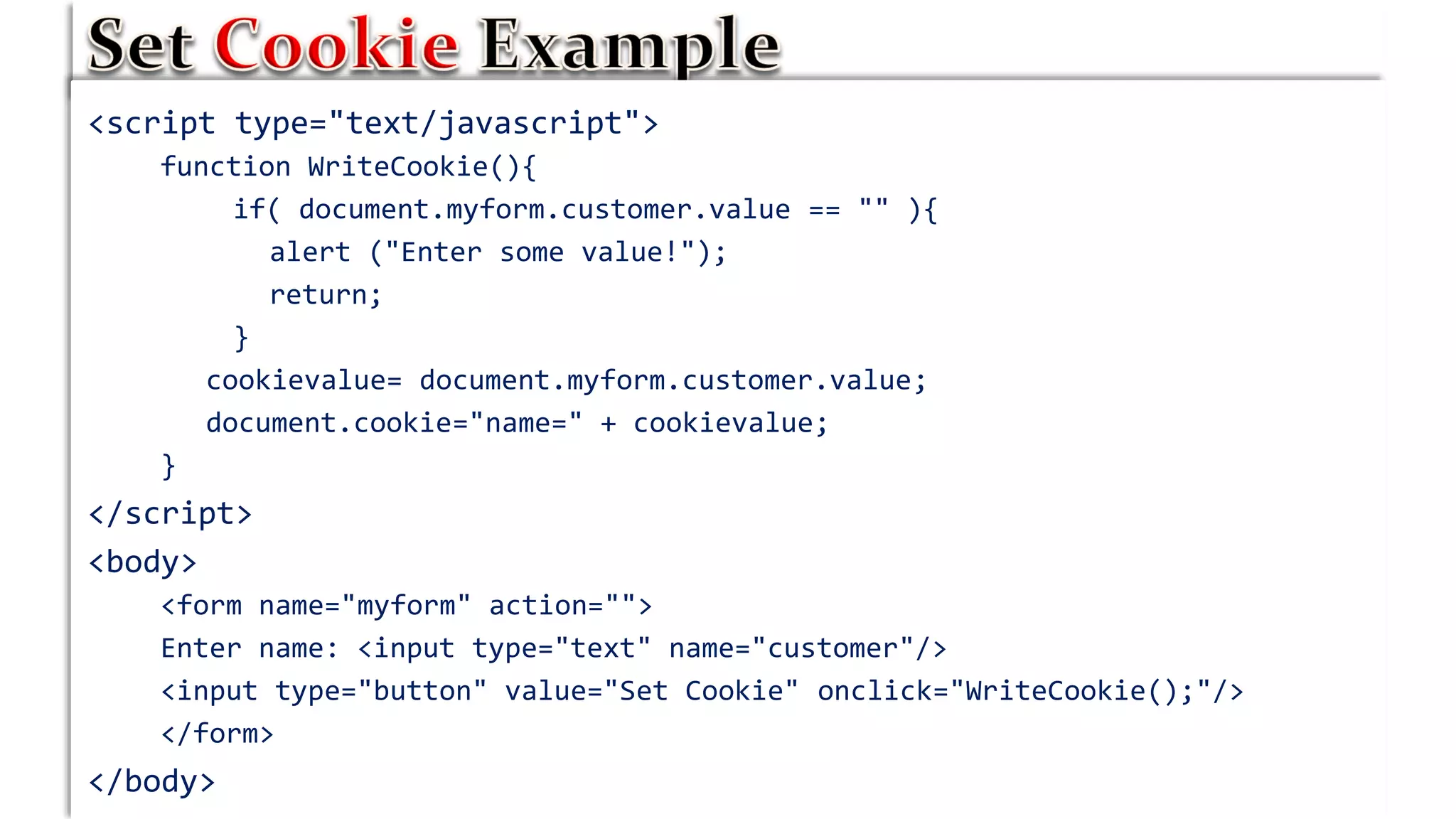 <script type="text/javascript">
function WriteCookie(){
if( document.myform.customer.value == "" ){
alert ("Enter some value!");
return;
}
cookievalue= document.myform.customer.value;
document.cookie="name=" + cookievalue;
}
</script>
<body>
<form name="myform" action="">
Enter name: <input type="text" name="customer"/>
<input type="button" value="Set Cookie" onclick="WriteCookie();"/>
</form>
</body>
 