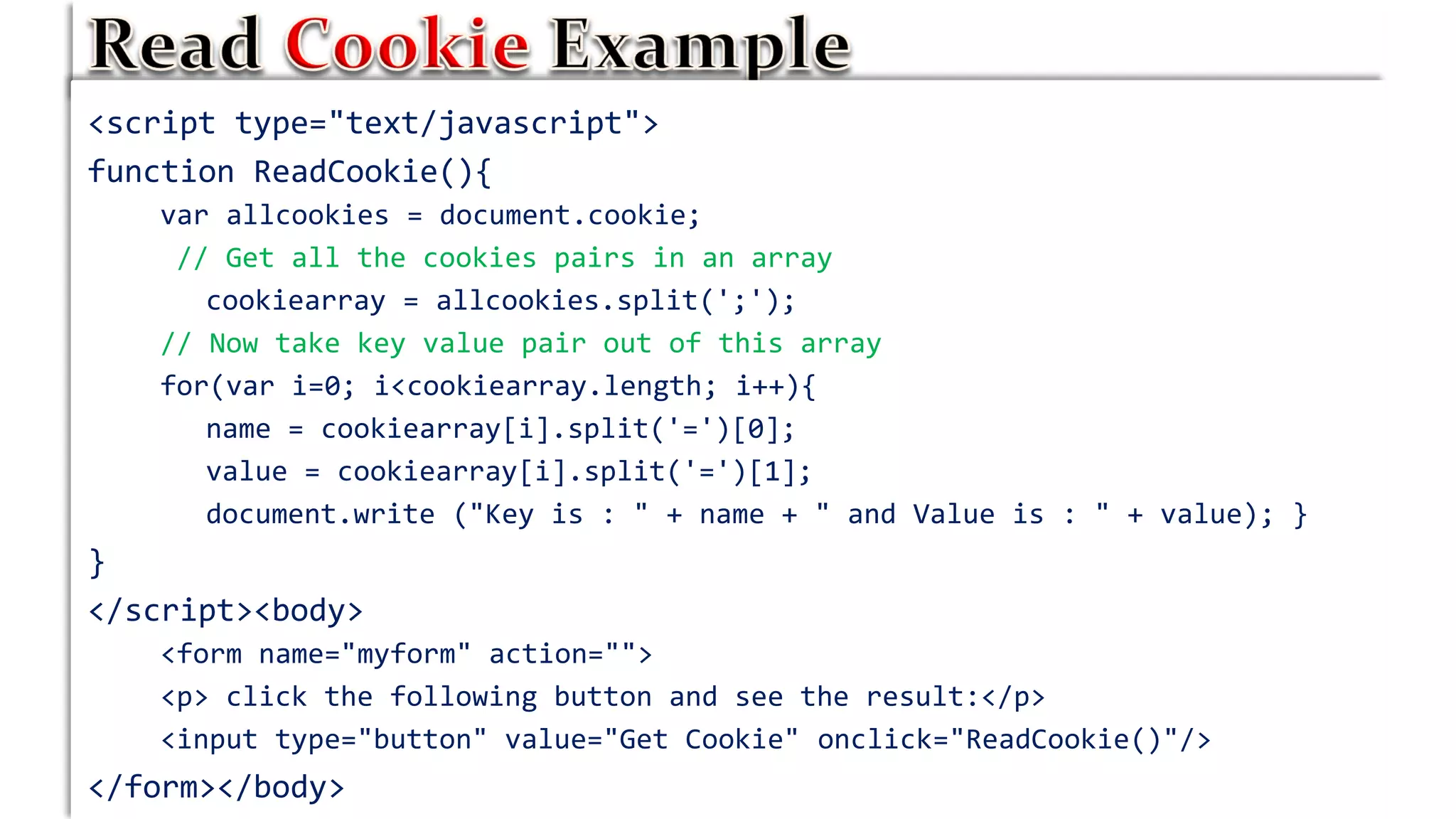 <script type="text/javascript">
function ReadCookie(){
var allcookies = document.cookie;
// Get all the cookies pairs in an array
cookiearray = allcookies.split(';');
// Now take key value pair out of this array
for(var i=0; i<cookiearray.length; i++){
name = cookiearray[i].split('=')[0];
value = cookiearray[i].split('=')[1];
document.write ("Key is : " + name + " and Value is : " + value); }
}
</script><body>
<form name="myform" action="">
<p> click the following button and see the result:</p>
<input type="button" value="Get Cookie" onclick="ReadCookie()"/>
</form></body>
 