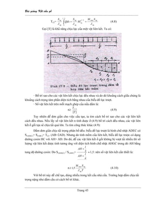 Baìi giaíng Kãút cáúu gäù
--------------------------------------------------------------------------------------------------------------
Trang 43
Tl/2=
ng
ngl
ng
ng
l
ng
ng
J
SM
M
J
S
dxQ
J
S max2/
0
2/
0
==∫ (4.8)
Goüi [T] laì khaí nàng chëu læûc cuía mäüt váût liãn kãút. Ta coï:
- Bäú trê sao cho caïc váût liãn kãút chëu læûc âãöu nhau vaì do âoï khoaíng caïch giæîa chuïng laì
khoaíng caïch troüng tám pháön diãûn têch bàòng nhau cuía biãøu âäö læûc træåüt.
- Säú váût liãn kãút trãn mäùi maûch gheïp cuía næía dáöm laì:
n≥
][
2/
T
Tl
(4.9)
Tuy nhiãn âãø âån giaín cho viãûc cáúu taûo, ta tçm caïch bäú trê sao cho caïc váût liãn kãút
caïch âãöu nhau. Nãúu láúy säú váût liãn kãút n tênh âæåüc åí (4.9) bäú trê caïch âãöu nhau, caïc váût liãn
kãút åí gäúi tæûa seî chëu taíi quaï låïn. Ta tçm cäng thæïc khaïc (4.9):
Dáöm âån giaín chëu taíi troüng phán bäú âãöu: biãøu âäö læûc træåüt laì hçnh chæî nháût ADEC coï
S(ADEC)= S(ABC)= Tl/2. (AB=2AD). Nhæng do tênh mãöm cuía liãn kãút, biãøu âäö læûc træåüc coï daûng
âæåìng cosin HC våïi AH> AD. Do âoï, âãø caïc váût liãn kãút åí gäúi khäng bë væåüt taíi nhiãöu thç säú
læåüng váût liãn kãút âæåüc tênh tæång æïng våïi diãûn têch hçnh chæî nháût AHGC trong âoï AH bàòng
tung âäü âæåìng cosin: Do S(AHGC) / S(AHC)=
π
l
AH
l
AH
×
×
2 ≈1,5: nãn säú váût liãn kãút cáön thiãút laì:
n
TJ
SM
ng
ngmax
5,1≥ (4.10)
Våïi bäï trê naìy dãù chãú taûo, duìng nhiãöu trong kãút cáúu nhaì cæía. Træåìng håüp dáöm chëu taíi
troüng nàûng nhæ dáöm cáöu coï caïch bäú trê khaïc.
 
