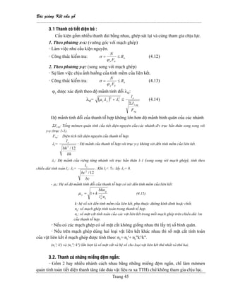 Baìi giaíng Kãút cáúu gäù
--------------------------------------------------------------------------------------------------------------
Trang 45
3.1 Thanh coï tiãút diãûn boï :
Cáúu kiãûn gäöm nhiãöu thanh daìi bàòng nhau, gheïp saït laûi vaì cuìng tham gia chëu læûc.
1. Theo phæång x-x: (vuäng goïc våïi maûch gheïp)
- Laìm viãûc nhæ cáúu kiãûn nguyãn.
- Cäng thæïc kiãøm tra: n
ttx
R
F
N
≤=
ϕ
σ (4.12)
2. Theo phæång y-y: (song song våïi maûch gheïp)
- Sæû laìm viãûc chëu aính hæåíng cuía tênh mãöm cuía liãn kãút.
- Cäng thæïc kiãøm tra: n
tty
R
F
N
≤=
ϕ
σ (4.13)
ϕy âæåüc xaïc âënh theo âäü maính tênh âäøi λtâ:
λtâ= ( ) 2
1
2
λλµ +yy ≤
ng
ng
o
F
J
l
,1Σ
(4.14)
Âäü maính tênh âäøi cuía thanh täø håüp khäng låïn hån âäü maính bçnh quán cuía caïc nhaïnh
ΣJ1,ng: Täøng mämen quaïn tênh cuía tiãút diãûn nguyãn cuía caïc nhaïnh â/v truûc baín thán song song våïi
y-y (truûc 1-1).
Fng: Diãûn têch tiãút diãûn nguyãn cuía thanh täø håüp.
λy=
bh
bh
lo
12/3
: Âäü maính cuía thanh täø håüp våïi truûc y-y khäng xeït âãún tênh mãöm cuía liãn kãút.
λ1: Âäü maính cuía riãng tæìng nhaïnh våïi truûc baín thán 1-1 (song song våïi maûch gheïp), tênh theo
chiãöu daìi tênh toaïn l1: λ1=
bc
bc
l
12/3
1
. Khi l1< 7c: láúy λ1= 0.
- µY: Hãû säú âäü maính tênh âäøi cuía thanh täø håüp coï xeït âãún tênh mãöm cuía liãn kãút:
co
g
y
nl
bhn
k 2
1+=µ (4.15)
k: hãû säú xeït âãún tênh mãöm cuía liãn kãút, phuû thuäüc âæåìng kênh âinh hoàûc chäút.
ng: säú maûch gheïp tênh toaïn trong thanh täø håüp.
nc: säú màût càõt tênh toaïn cuía caïc váût liãn kãút trong mäùi maûch gheïp trãn chiãöu daìi 1m
cuía thanh täø håüp.
- Nãúu coï caïc maûch gheïp coï säú màût càõt khäng giäúng nhau thç láúy trë säú bçnh quán.
- Nãúu trãn maûch gheïp duìng hai loaûi váût liãn kãút khaïc nhau thç säú màût càõt tênh toaïn
cuía váût liãn kãút åí maûch gheïp âæåüc tênh theo: nc= nc’+ nc’’k’/k”.
(nc’; k’) vaì (nc’’; k’’) láön læåüt laì säú màût càõt vaì hãû säú cho loaûi váût liãn kãút thæï nháút vaì thæï hai.
3.2. Thanh coï nhæîng miãúng âãûm ngàõn:
- Gäöm 2 hay nhiãöu nhaïnh caïch nhau bàòng nhæîng miãúng âãûm ngàõn, chè laìm mämen
quaïn tênh toaìn tiãút diãûn thanh tàng (do âæa váût liãûu ra xa TTH) chæï khäng tham gia chëu læûc.
 