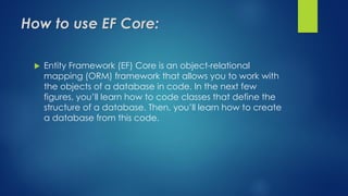 How to use EF Core:
 Entity Framework (EF) Core is an object-relational
mapping (ORM) framework that allows you to work with
the objects of a database in code. In the next few
figures, you’ll learn how to code classes that define the
structure of a database. Then, you’ll learn how to create
a database from this code.
 