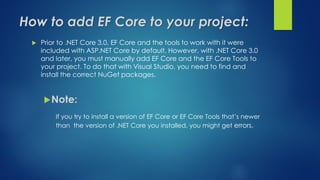 How to add EF Core to your project:
 Prior to .NET Core 3.0, EF Core and the tools to work with it were
included with ASP.NET Core by default. However, with .NET Core 3.0
and later, you must manually add EF Core and the EF Core Tools to
your project. To do that with Visual Studio, you need to find and
install the correct NuGet packages.
Note:
If you try to install a version of EF Core or EF Core Tools that’s newer
than the version of .NET Core you installed, you might get errors.
 