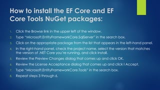 How to install the EF Core and EF
Core Tools NuGet packages:
1. Click the Browse link in the upper left of the window.
2. Type “Microsoft.EntityFrameworkCore.SqlServer” in the search box.
3. Click on the appropriate package from the list that appears in the left-hand panel.
4. In the right-hand panel, check the project name, select the version that matches
the version of .NET Core you’re running, and click Install.
5. Review the Preview Changes dialog that comes up and click OK.
6. Review the License Acceptance dialog that comes up and click I Accept.
7. Type “Microsoft.EntityFrameworkCore.Tools” in the search box.
8. Repeat steps 3 through 6.
 