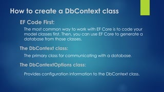 How to create a DbContext class
EF Code First:
The most common way to work with EF Core is to code your
model classes first. Then, you can use EF Core to generate a
database from those classes.
The DbContext class:
The primary class for communicating with a database.
The DbContextOptions class:
Provides configuration information to the DbContext class.
 