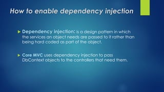 How to enable dependency injection
 Dependency injection: is a design pattern in which
the services an object needs are passed to it rather than
being hard coded as part of the object.
 Core MVC uses dependency injection to pass
DbContext objects to the controllers that need them.
 