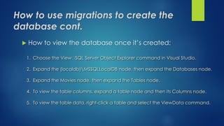 How to use migrations to create the
database cont.
 How to view the database once it’s created:
1. Choose the View SQL Server Object Explorer command in Visual Studio.
2. Expand the (localdb)MSSQLLocalDB node, then expand the Databases node.
3. Expand the Movies node, then expand the Tables node.
4. To view the table columns, expand a table node and then its Columns node.
5. To view the table data, right-click a table and select the ViewData command.
 