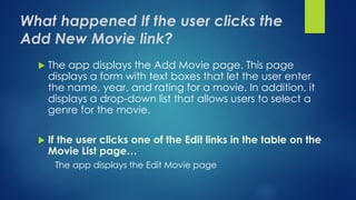 What happened If the user clicks the
Add New Movie link?
 The app displays the Add Movie page. This page
displays a form with text boxes that let the user enter
the name, year, and rating for a movie. In addition, it
displays a drop-down list that allows users to select a
genre for the movie.
 If the user clicks one of the Edit links in the table on the
Movie List page…
The app displays the Edit Movie page
 