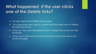 What happened if the user clicks
one of the Delete links?
 The app displays the Delete Movie page.
 This page simply asks users to confirm that they really want to delete
the selected movie.
 If they do, they click the Delete button to delete the movie from the
database.
 If they don’t, they click the Cancel button to return the user to the
Movie List page.
 