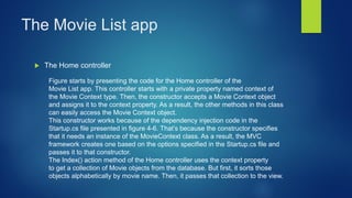 The Movie List app
 The Home controller
Figure starts by presenting the code for the Home controller of the
Movie List app. This controller starts with a private property named context of
the Movie Context type. Then, the constructor accepts a Movie Context object
and assigns it to the context property. As a result, the other methods in this class
can easily access the Movie Context object.
This constructor works because of the dependency injection code in the
Startup.cs file presented in figure 4-6. That’s because the constructor specifies
that it needs an instance of the MovieContext class. As a result, the MVC
framework creates one based on the options specified in the Startup.cs file and
passes it to that constructor.
The Index() action method of the Home controller uses the context property
to get a collection of Movie objects from the database. But first, it sorts those
objects alphabetically by movie name. Then, it passes that collection to the view.
 