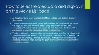 How to select related data and display it
on the Movie List page
 At this point, you’re ready to update the Movie List app so it displays this new
Genre data.
 The first example in this figure shows how to update the controller for the Movie
List page. To start, this controller adds a using directive for the EF Core
namespace. Then, the Index() action uses the Include() method of the EF Core
namespace to select the genre data related to each movie.
 The Include() method accepts a lambda expression that specifies the related entity.
Whenever necessary, you can chain the Include() method as part of a longer LINQ
query. Like the OrderBy() method, the Include() method doesn’texecute at the
database. Instead, it helps build up the query expression that theToList() method
eventually executes.
 