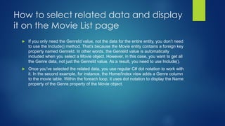  If you only need the GenreId value, not the data for the entire entity, you don’t need
to use the Include() method. That’s because the Movie entity contains a foreign key
property named GenreId. In other words, the GenreId value is automatically
included when you select a Movie object. However, in this case, you want to get all
the Genre data, not just the GenreId value. As a result, you need to use Include().
 Once you’ve selected the related data, you use regular C# dot notation to work with
it. In the second example, for instance, the Home/Index view adds a Genre column
to the movie table. Within the foreach loop, it uses dot notation to display the Name
property of the Genre property of the Movie object.
How to select related data and display
it on the Movie List page
 