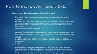  How to make URLs lowercase with a trailing slash
How to make user-friendly URLs
By default, MVC uses the names of the controllers and their action
methods
to create the URLs of the app. By convention, these names begin with an
uppercase letter. This produces URLs that use some uppercase letters
like those
shown at the top of figure 4-19.
However, there’s also a convention that URLs should be lowercase. This
makes them easier for users to type. In addition, some developers like to
include
a trailing slash after a URL. This makes it easy for users to add text to
the end of
a URL.
Fortunately, it’s easy to make your MVC app produce URLs that are
lowercase and have a trailing slash. To do that, you just need to adjust
the
 