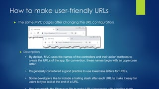  The same MVC pages after changing the URL configuration
How to make user-friendly URLs
 Description
• By default, MVC uses the names of the controllers and their action methods to
create the URLs of the app. By convention, these names begin with an uppercase
letter.
• It’s generally considered a good practice to use lowercase letters for URLs.
• Some developers like to include a trailing slash after each URL to make it easy for
users to type text at the end of a URL.
 