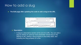 How to add a slug
 The Edit page after updating the code to add a slug to the URL
 Description
• A slug is a descriptive section at the end of a URL. You can add a
slug by adding an optional route parameter named slug to the
Startup.cs file, adding a Slug property to the entity class, and
including the Slug property on a link.
 