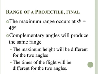 RANGE OF A PROJECTILE, FINAL
The maximum range occurs at Ф =
45o
Complementary angles will produce
the same range
 The maximum height will be different
for the two angles
 The times of the flight will be
different for the two angles.
 