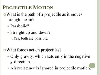 PROJECTILE MOTION
What is the path of a projectile as it moves
through the air?
 Parabolic?
 Straight up and down?
Yes, both are possible.
What forces act on projectiles?
 Only gravity, which acts only in the negative
y-direction.
 Air resistance is ignored in projectile motion.
 