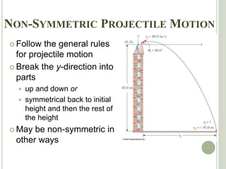 NON-SYMMETRIC PROJECTILE MOTION
 Follow the general rules
for projectile motion
 Break the y-direction into
parts
 up and down or
 symmetrical back to initial
height and then the rest of
the height
 May be non-symmetric in
other ways
 