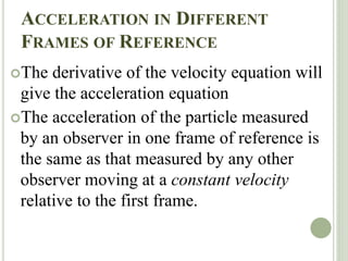 ACCELERATION IN DIFFERENT
FRAMES OF REFERENCE
The derivative of the velocity equation will
give the acceleration equation
The acceleration of the particle measured
by an observer in one frame of reference is
the same as that measured by any other
observer moving at a constant velocity
relative to the first frame.
 