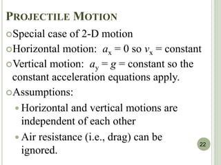 PROJECTILE MOTION
Special case of 2-D motion
Horizontal motion: ax = 0 so vx = constant
Vertical motion: ay = g = constant so the
constant acceleration equations apply.
Assumptions:
 Horizontal and vertical motions are
independent of each other
 Air resistance (i.e., drag) can be
ignored.
22
 