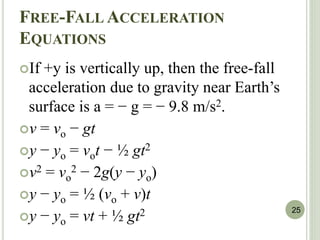 FREE-FALL ACCELERATION
EQUATIONS
If +y is vertically up, then the free-fall
acceleration due to gravity near Earth’s
surface is a = − g = − 9.8 m/s2.
v = vo − gt
y − yo = vot − ½ gt2
v2 = vo
2 − 2g(y − yo)
y − yo = ½ (vo + v)t
y − yo = vt + ½ gt2 25
 