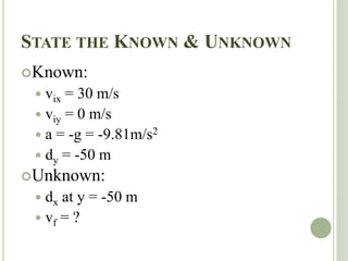 STATE THE KNOWN & UNKNOWN
Known:
 vix = 30 m/s
 viy = 0 m/s
 a = -g = -9.81m/s2
 dy = -50 m
Unknown:
 dx at y = -50 m
 vf = ?
 