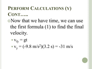 PERFORM CALCULATIONS (Y)
CONT…..
Now that we have time, we can use
the first formula (1) to find the final
velocity.
 vfy = gt
 vy = (-9.8 m/s2)(3.2 s) = -31 m/s
 