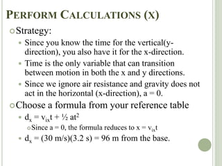 PERFORM CALCULATIONS (X)
Strategy:
 Since you know the time for the vertical(y-
direction), you also have it for the x-direction.
 Time is the only variable that can transition
between motion in both the x and y directions.
 Since we ignore air resistance and gravity does not
act in the horizontal (x-direction), a = 0.
Choose a formula from your reference table
 dx = vixt + ½ at2
Since a = 0, the formula reduces to x = vixt
 dx = (30 m/s)(3.2 s) = 96 m from the base.
 