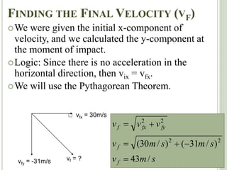 FINDING THE FINAL VELOCITY (VF)
We were given the initial x-component of
velocity, and we calculated the y-component at
the moment of impact.
Logic: Since there is no acceleration in the
horizontal direction, then vix = vfx.
We will use the Pythagorean Theorem.
vfx = 30m/s
vfy = -31m/s s
m
v
s
m
s
m
v
v
v
v
f
f
fy
fx
f
/
43
)
/
31
(
)
/
30
( 2
2
2
2






vf = ?
 