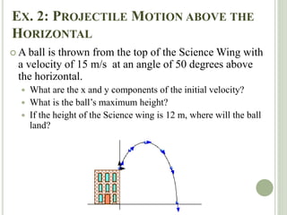 EX. 2: PROJECTILE MOTION ABOVE THE
HORIZONTAL
 A ball is thrown from the top of the Science Wing with
a velocity of 15 m/s at an angle of 50 degrees above
the horizontal.
 What are the x and y components of the initial velocity?
 What is the ball’s maximum height?
 If the height of the Science wing is 12 m, where will the ball
land?
 