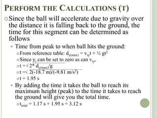 PERFORM THE CALCULATIONS (T)
Since the ball will accelerate due to gravity over
the distance it is falling back to the ground, the
time for this segment can be determined as
follows
 Time from peak to when ball hits the ground:
From reference table: dy(max) = viyt + ½ gt2
Since yi can be set to zero as can viy,
t = 2* dy(max)/g
t = 2(-18.7 m)/(-9.81 m/s2)
t = 1.95 s
 By adding the time it takes the ball to reach its
maximum height (peak) to the time it takes to reach
the ground will give you the total time.
ttotal = 1.17 s + 1.95 s = 3.12 s


 