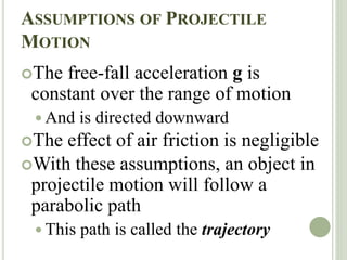 ASSUMPTIONS OF PROJECTILE
MOTION
The free-fall acceleration g is
constant over the range of motion
 And is directed downward
The effect of air friction is negligible
With these assumptions, an object in
projectile motion will follow a
parabolic path
 This path is called the trajectory
 