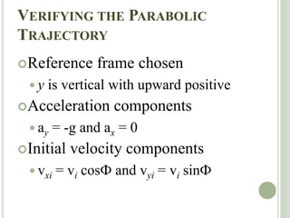 VERIFYING THE PARABOLIC
TRAJECTORY
Reference frame chosen
 y is vertical with upward positive
Acceleration components
 ay = -g and ax = 0
Initial velocity components
 vxi = vi cosФ and vyi = vi sinФ
 