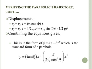 VERIFYING THE PARABOLIC TRAJECTORY,
CONT….
Displacements
 xf = vxi t = (vi cos Ф) t
 yf = vyi t + 1/2ay t2 = (vi sin Ф)t - 1/2 gt2
Combining the equations gives:
 This is in the form of y = ax – bx2 which is the
standard form of a parabola
 