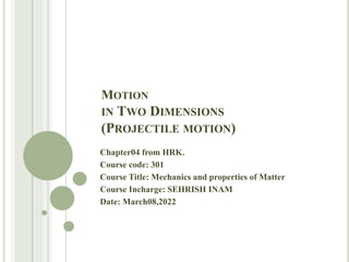 MOTION
IN TWO DIMENSIONS
(PROJECTILE MOTION)
Chapter04 from HRK.
Course code: 301
Course Title: Mechanics and properties of Matter
Course Incharge: SEHRISH INAM
Date: March08,2022
 