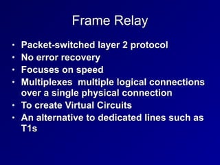 Frame Relay
• Packet-switched layer 2 protocol


• No error recovery


• Focuses on speed


• Multiplexes multiple logical connections
over a single physical connection


• To create Virtual Circuits


• An alternative to dedicated lines such as
T1s
 