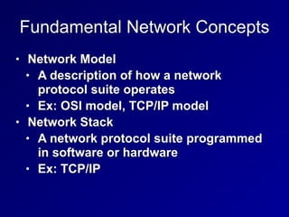 Fundamental Network Concepts
• Network Model


• A description of how a network
protocol suite operates


• Ex: OSI model, TCP/IP model


• Network Stack


• A network protocol suite programmed
in software or hardware


• Ex: TCP/IP
 