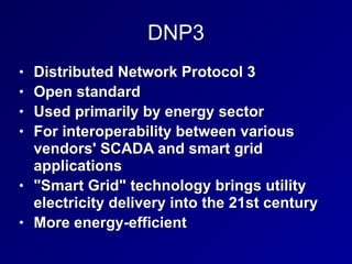 DNP3
• Distributed Network Protocol 3


• Open standard


• Used primarily by energy sector


• For interoperability between various
vendors' SCADA and smart grid
applications


• "Smart Grid" technology brings utility
electricity delivery into the 21st century


• More energy-efficient
 
