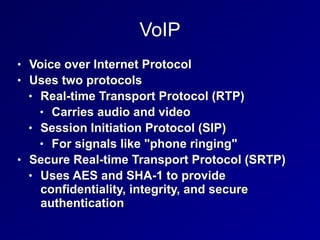 VoIP
• Voice over Internet Protocol


• Uses two protocols


• Real-time Transport Protocol (RTP)


• Carries audio and video


• Session Initiation Protocol (SIP)


• For signals like "phone ringing"


• Secure Real-time Transport Protocol (SRTP)


• Uses AES and SHA-1 to provide
confidentiality, integrity, and secure
authentication
 