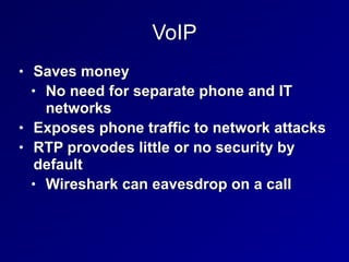 VoIP
• Saves money


• No need for separate phone and IT
networks


• Exposes phone traffic to network attacks


• RTP provodes little or no security by
default


• Wireshark can eavesdrop on a call
 