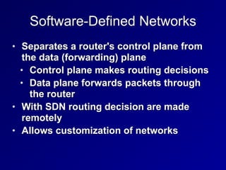 Software-Defined Networks
• Separates a router's control plane from
the data (forwarding) plane


• Control plane makes routing decisions


• Data plane forwards packets through
the router


• With SDN routing decision are made
remotely


• Allows customization of networks
 