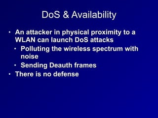 DoS & Availability
• An attacker in physical proximity to a
WLAN can launch DoS attacks


• Polluting the wireless spectrum with
noise


• Sending Deauth frames


• There is no defense
 