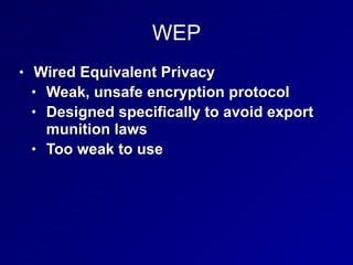 WEP
• Wired Equivalent Privacy


• Weak, unsafe encryption protocol


• Designed specifically to avoid export
munition laws


• Too weak to use
 