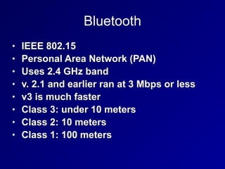 Bluetooth
• IEEE 802.15


• Personal Area Network (PAN)


• Uses 2.4 GHz band


• v. 2.1 and earlier ran at 3 Mbps or less


• v3 is much faster


• Class 3: under 10 meters


• Class 2: 10 meters


• Class 1: 100 meters
 