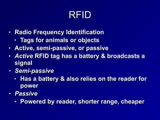 RFID
• Radio Frequency Identification


• Tags for animals or objects


• Active, semi-passive, or passive


• Active RFID tag has a battery & broadcasts a
signal


• Semi-passive


• Has a battery & also relies on the reader for
power


• Passive


• Powered by reader, shorter range, cheaper
 