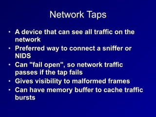Network Taps
• A device that can see all traffic on the
network


• Preferred way to connect a sniffer or
NIDS


• Can "fail open", so network traffic
passes if the tap fails


• Gives visibility to malformed frames


• Can have memory buffer to cache traffic
bursts
 