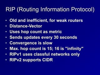 RIP (Routing Information Protocol)
• Old and inefficient, for weak routers


• Distance-Vector


• Uses hop count as metric


• Sends updates every 30 seconds


• Convergence is slow


• Max. hop count is 15; 16 is "infinity"


• RIPv1 uses classful networks only


• RIPv2 supports CIDR
 