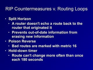 RIP Countermeasures v. Routing Loops
• Split Horizon


• A router doesn't echo a route back to the
router that originated it


• Prevents out-of-date information from
erasing new information


• Poison Reverse


• Bad routes are marked with metric 16


• Hold-down timer


• Route can't change more often than once
each 180 seconds
 
